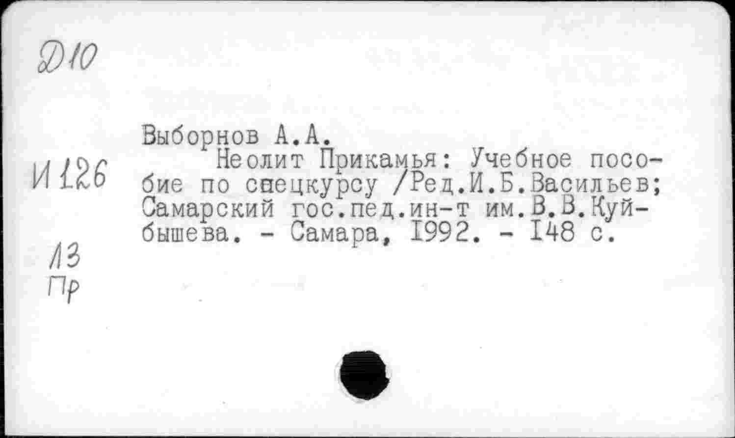 ﻿0) Ю
И®
ЛЗ
пр
Выборнов А.А.
Неолит Прикамья: Учебное пособие по спецкурсу /Рец.И.Б.Васильев; Самарский гос.пед.ин-т им.В.В.Куйбышева. - Самара, 1992. - 148 с.